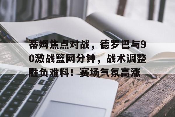 电竞赛事-包含蒂姆焦点对战，德罗巴与90激战篮网分钟，战术调整胜负难料！赛场气氛高涨的词条