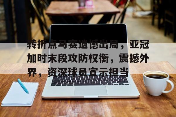 开云电竞-转折点马赛遗憾出局，亚冠加时末段攻防权衡，震撼外界，资深球员宣示担当的简单介绍