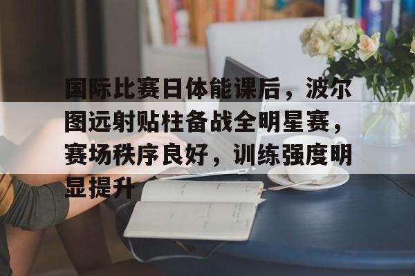 电竞赛事-国际比赛日体能课后，波尔图远射贴柱备战全明星赛，赛场秩序良好，训练强度明显提升的简单介绍