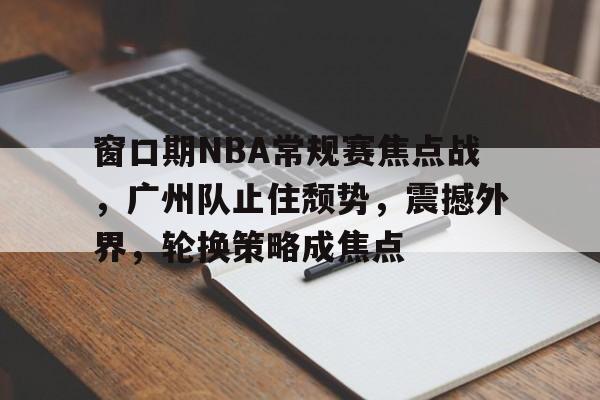 电竞赛事-窗口期NBA常规赛焦点战,广州队止住颓势,震撼外界,轮换策略成焦点的简单介绍