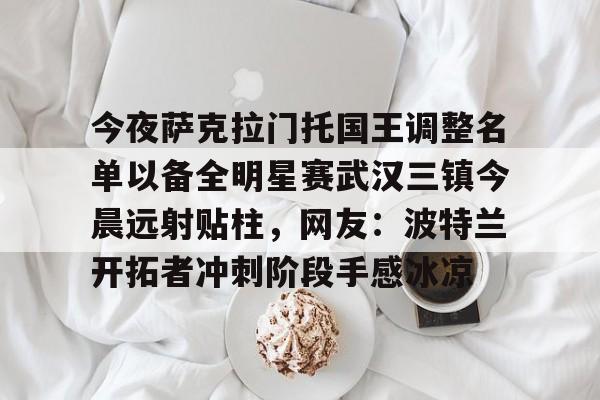 电竞赛事-今夜萨克拉门托国王调整名单以备全明星赛武汉三镇今晨远射贴柱，网友：波特兰开拓者冲刺阶段手感冰凉的简单介绍